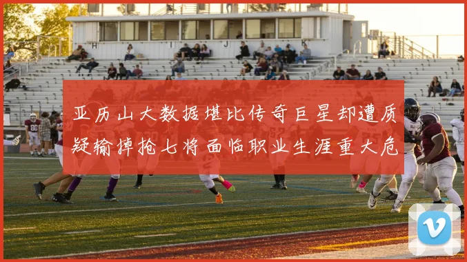 亚历山大数据堪比传奇巨星却遭质疑输掉抢七将面临职业生涯重大危机