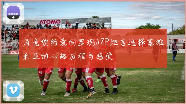 马竞续约意向显现AZP坦言选择塞维利亚的心路历程与感受