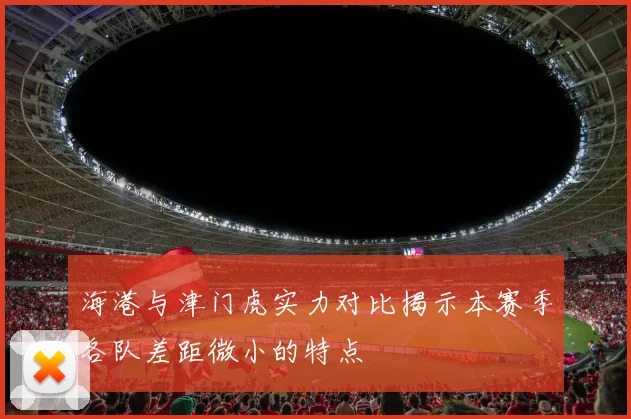 海港与津门虎实力对比揭示本赛季各队差距微小的特点