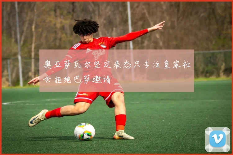 奥亚萨瓦尔坚定表态只专注皇家社会拒绝巴萨邀请