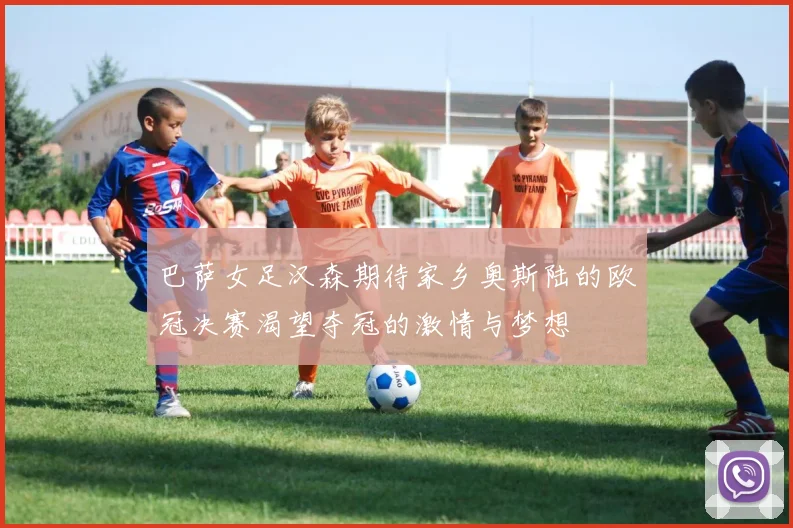 巴萨女足汉森期待家乡奥斯陆的欧冠决赛渴望夺冠的激情与梦想