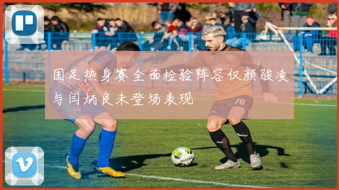 国足热身赛全面检验阵容仅颜骏凌与闫炳良未登场表现