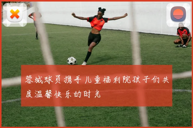 蓉城球员携手儿童福利院孩子们共度温馨快乐的时光