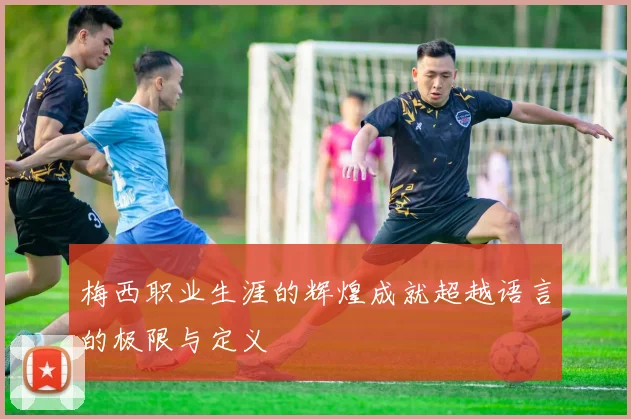 梅西职业生涯的辉煌成就超越语言的极限与定义
