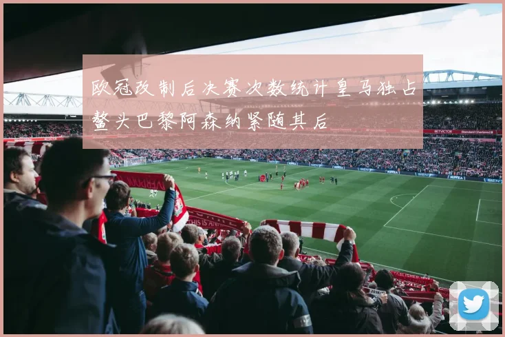 欧冠改制后决赛次数统计皇马独占鳌头巴黎阿森纳紧随其后