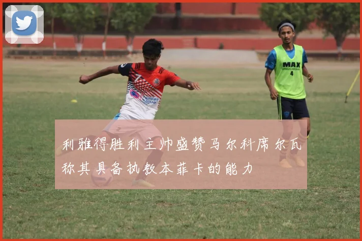 利雅得胜利主帅盛赞马尔科席尔瓦称其具备执教本菲卡的能力