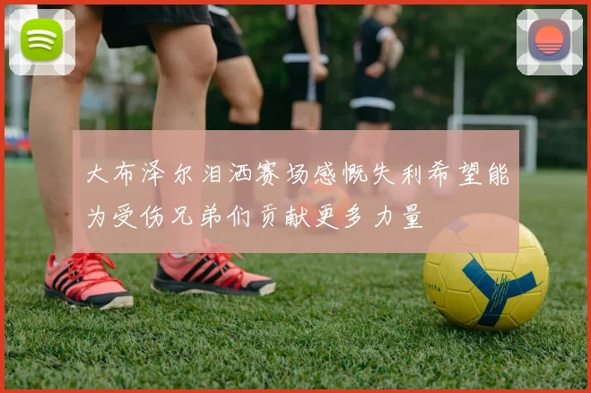 大布泽尔泪洒赛场感慨失利希望能为受伤兄弟们贡献更多力量